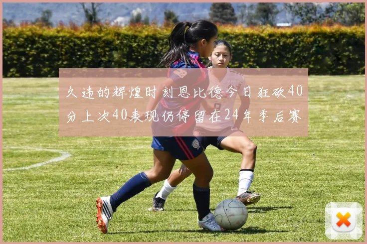 久违的辉煌时刻恩比德今日狂砍40分上次40表现仍停留在24年季后赛