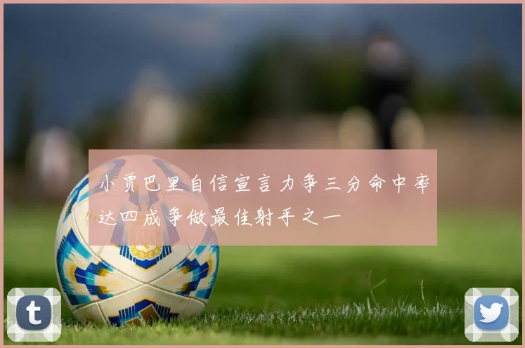小贾巴里自信宣言力争三分命中率达四成争做最佳射手之一