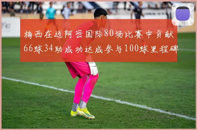 梅西在迈阿密国际80场比赛中贡献66球34助成功达成参与100球里程碑