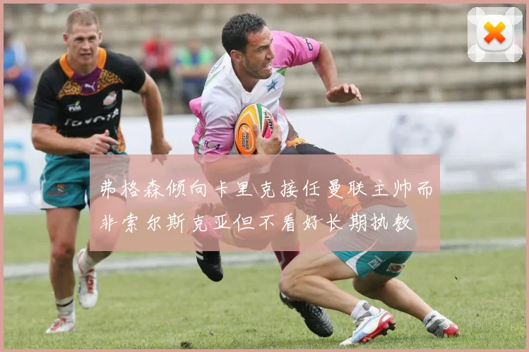 弗格森倾向卡里克接任曼联主帅而非索尔斯克亚但不看好长期执教