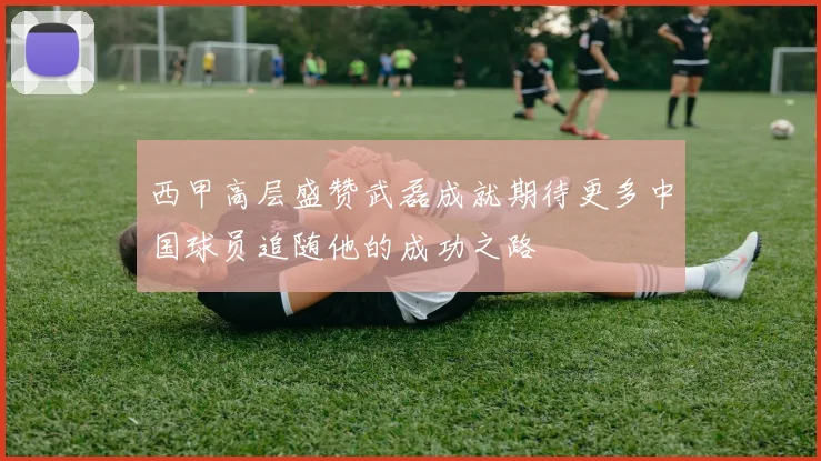西甲高层盛赞武磊成就期待更多中国球员追随他的成功之路