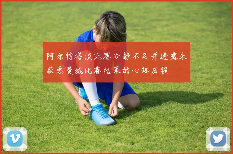 阿尔特塔谈比赛冷静不足并透露未获悉曼城比赛结果的心路历程