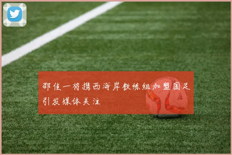 邵佳一将携西海岸教练组加盟国足引发媒体关注