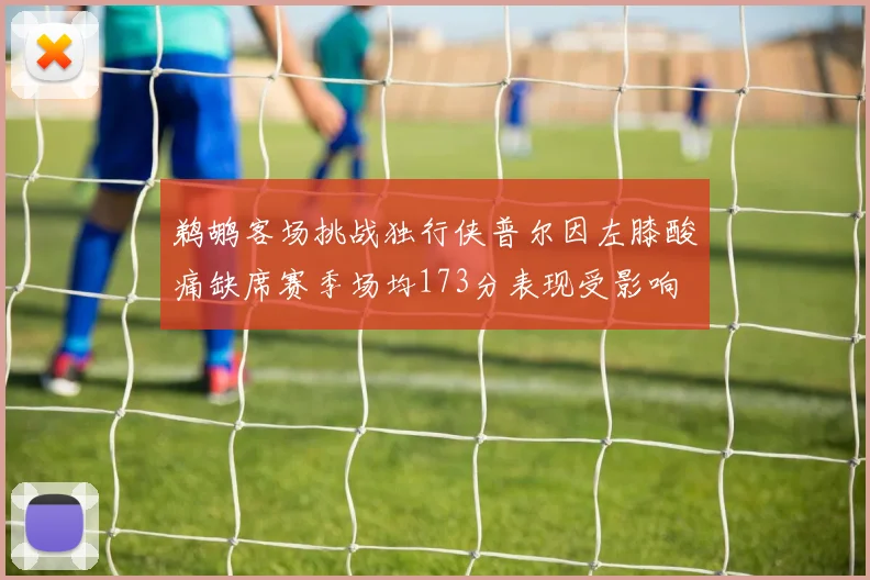 鹈鹕客场挑战独行侠普尔因左膝酸痛缺席赛季场均173分表现受影响