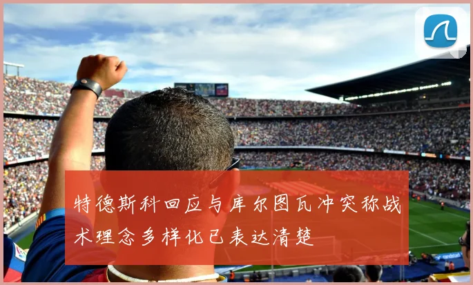 特德斯科回应与库尔图瓦冲突称战术理念多样化已表达清楚