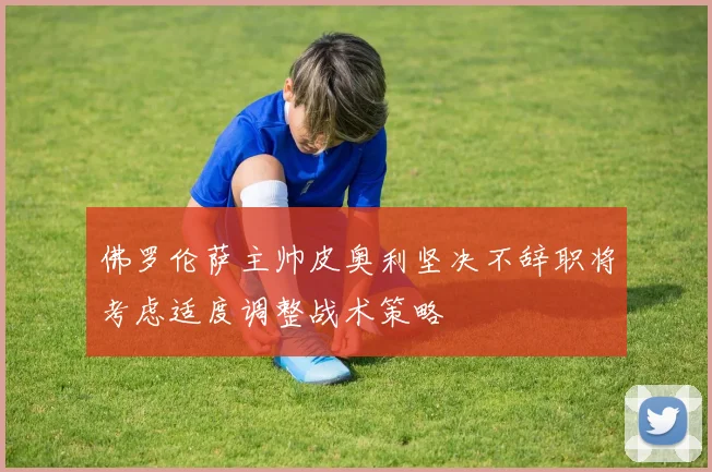 佛罗伦萨主帅皮奥利坚决不辞职将考虑适度调整战术策略