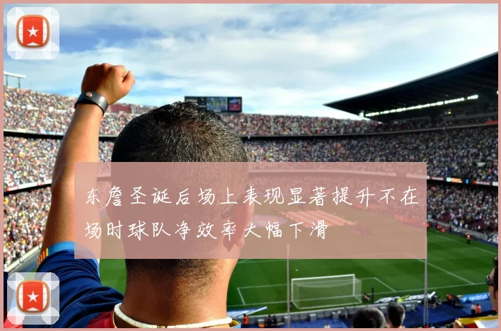 东詹圣诞后场上表现显著提升不在场时球队净效率大幅下滑