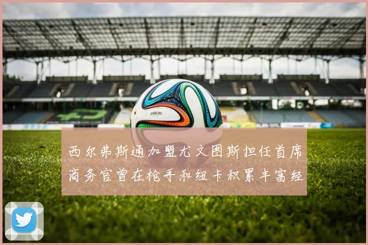西尔弗斯通加盟尤文图斯担任首席商务官曾在枪手和纽卡积累丰富经验