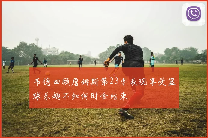 韦德回顾詹姆斯第23季表现享受篮球乐趣不知何时会结束