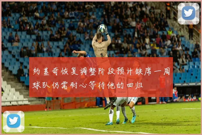 约基奇恢复调整阶段预计缺席一周球队仍需耐心等待他的回归