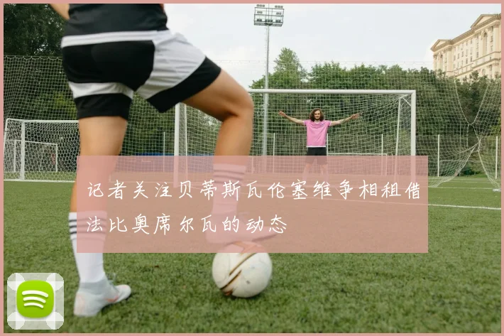 记者关注贝蒂斯瓦伦塞维争相租借法比奥席尔瓦的动态